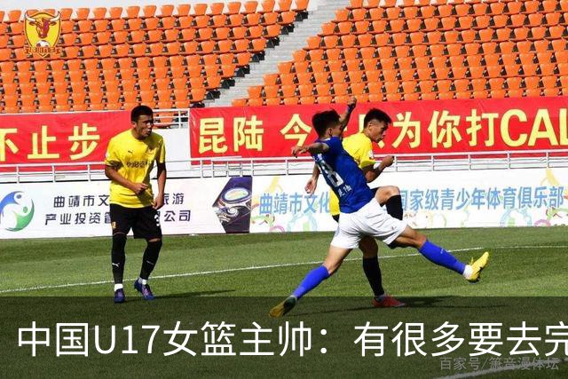 中国U17女篮主帅：有很多要去完善的地方 对外线的控制还是不够好